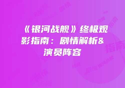《银河战舰》终极观影指南：剧情解析&演员阵容