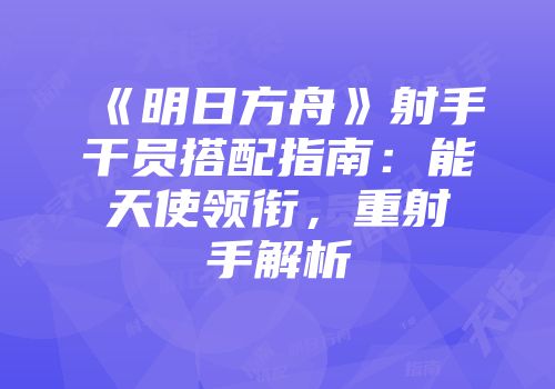 《明日方舟》射手干员搭配指南：能天使领衔，重射手解析