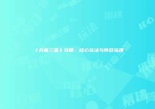 《兵临三国》攻略：核心玩法与阵容搭建