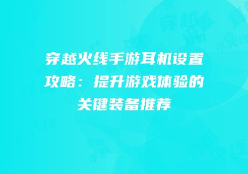 穿越火线手游耳机设置攻略：提升游戏体验的关键装备推荐