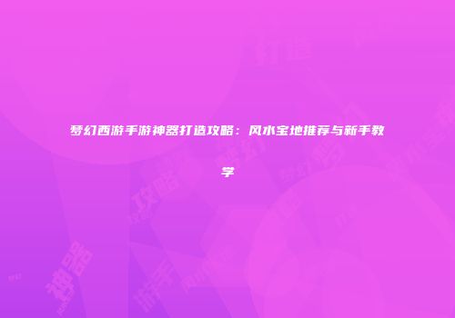 梦幻西游手游神器打造攻略：风水宝地推荐与新手教学