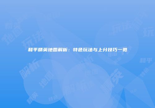 和平精英地图解析：特色玩法与上分技巧一览