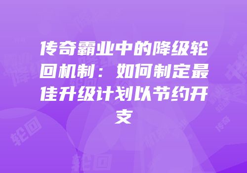 传奇霸业中的降级轮回机制：如何制定最佳升级计划以节约开支