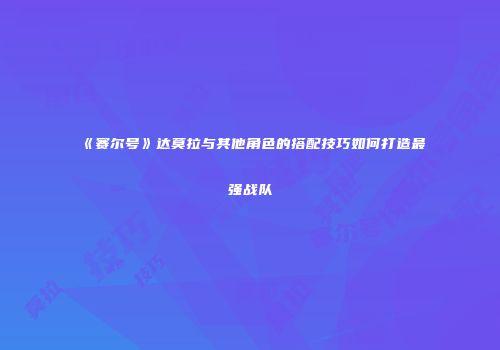《赛尔号》达莫拉与其他角色的搭配技巧如何打造最强战队