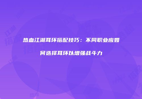 热血江湖耳环搭配技巧：不同职业应如何选择耳环以增强战斗力
