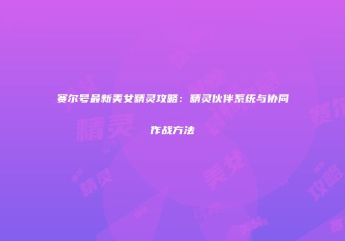 赛尔号最新美女精灵攻略：精灵伙伴系统与协同作战方法
