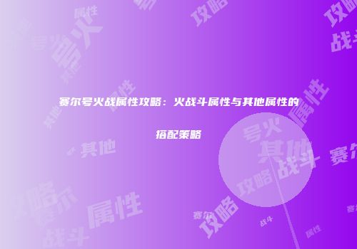 赛尔号火战属性攻略：火战斗属性与其他属性的搭配策略
