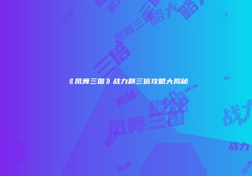 《凤舞三国》战力翻三倍攻略大揭秘