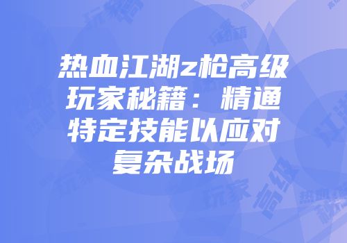 热血江湖z枪高级玩家秘籍:精通特定技能以应对复杂战场