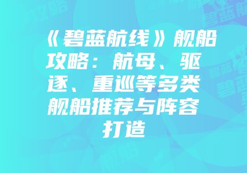 《碧蓝航线》舰船攻略：航母、驱逐、重巡等多类舰船推荐与阵容打造