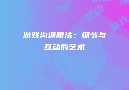 游戏沟通魔法：细节与互动的艺术