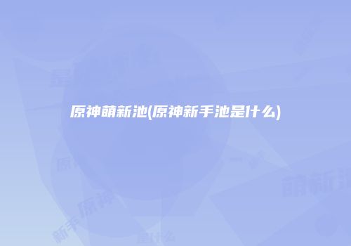 原神萌新池(原神新手池是什么)