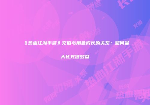 《热血江湖手游》充值与角色成长的关系：如何最大化充值效益