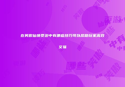 在笑傲仙侠页游中有哪些技巧可以帮助玩家高效交易