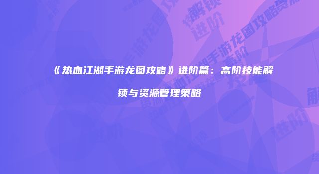 《热血江湖手游龙图攻略》进阶篇：高阶技能解锁与资源管理策略