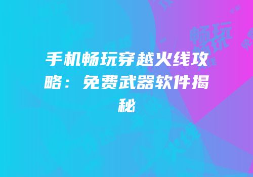 手机畅玩穿越火线攻略：免费武器软件揭秘