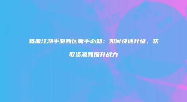 热血江湖手游新区新手必知：如何快速升级、获取资源和提升战力