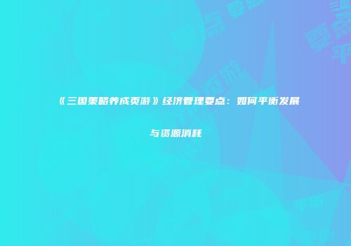 《三国策略养成页游》经济管理要点：如何平衡发展与资源消耗