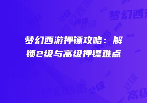 梦幻西游押镖攻略：解锁2级与高级押镖难点