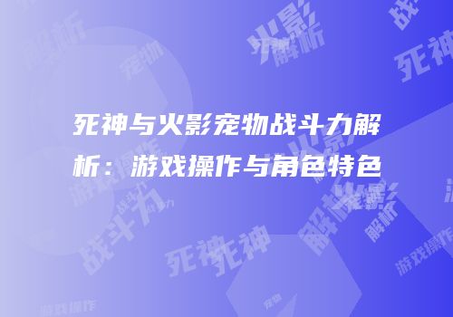 死神与火影宠物战斗力解析：游戏操作与角色特色