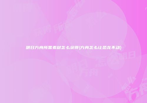 明日方舟所需素材怎么获得(方舟怎么让恐龙不动)