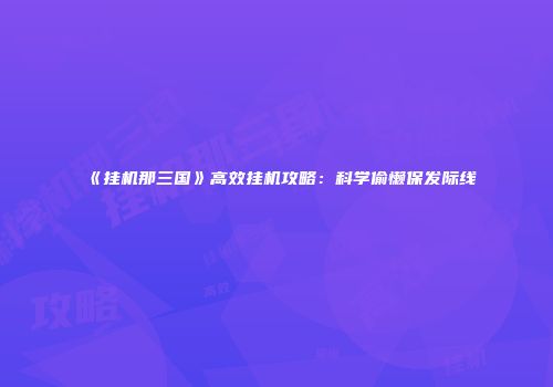 《挂机那三国》高效挂机攻略：科学偷懒保发际线