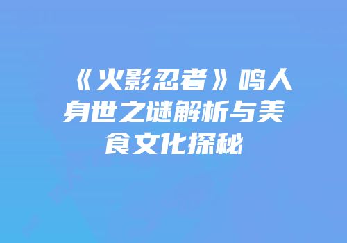 《火影忍者》鸣人身世之谜解析与美食文化探秘