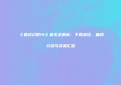 《最终幻想14》音乐全解析：下载途径、曲目介绍与资源汇总