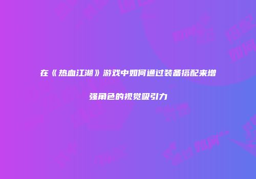 在《热血江湖》游戏中如何通过装备搭配来增强角色的视觉吸引力