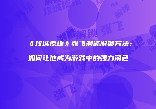 《攻城掠地》张飞潜能解锁方法：如何让他成为游戏中的强力角色