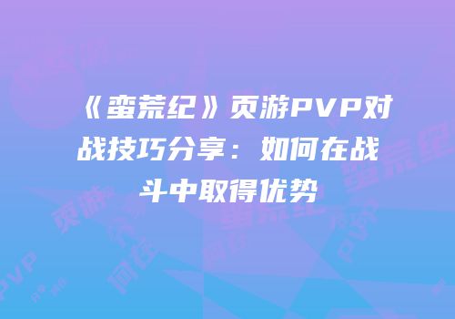 《蛮荒纪》页游PVP对战技巧分享：如何在战斗中取得优势