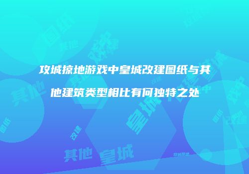 攻城掠地游戏中皇城改建图纸与其他建筑类型相比有何独特之处