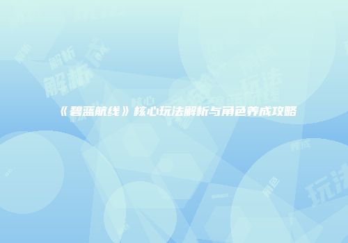 《碧蓝航线》核心玩法解析与角色养成攻略