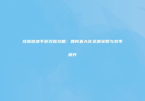 攻城掠地手游双倍攻略：如何最大化资源获取与效率提升