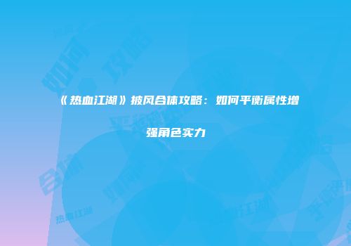 《热血江湖》披风合体攻略：如何平衡属性增强角色实力