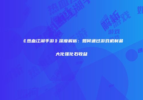 《热血江湖手游》深度解析：如何通过游戏机制最大化强化石收益