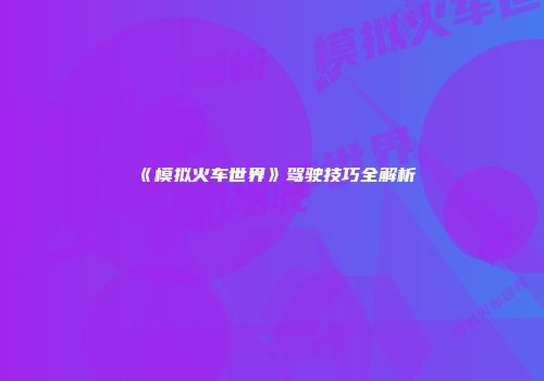 《模拟火车世界》驾驶技巧全解析