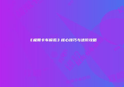 《极限卡车模拟》核心技巧与进阶攻略