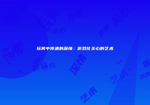 玩笑中传递的深情：游戏化关心的艺术