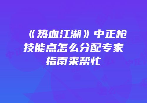 《热血江湖》中正枪技能点怎么分配专家指南来帮忙