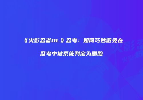 《火影忍者OL》忍考:如何巧妙避免在忍考中被系统判定为刷脸