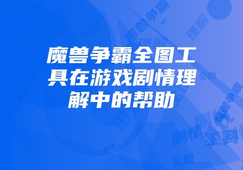魔兽争霸全图工具在游戏剧情理解中的帮助
