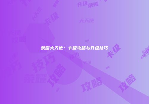 荣耀大天使：卡级攻略与升级技巧
