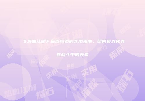 《热血江湖》璀璨耀石的实用指南：如何最大化其在战斗中的表现