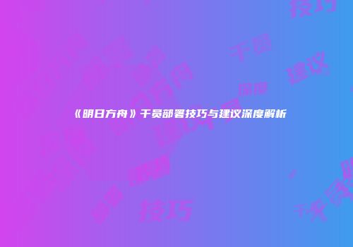 《明日方舟》干员部署技巧与建议深度解析