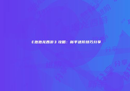 《泡泡龙西游》攻略：新手进阶技巧分享