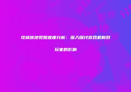 攻城掠地觉醒难度分析：深入探讨游戏机制对玩家的影响