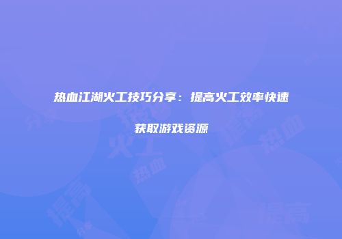 热血江湖火工技巧分享：提高火工效率快速获取游戏资源