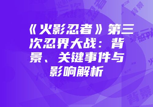 《火影忍者》第三次忍界大战：背景、关键事件与影响解析