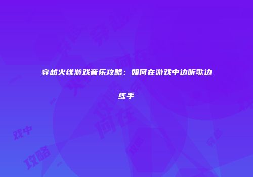 穿越火线游戏音乐攻略：如何在游戏中边听歌边练手